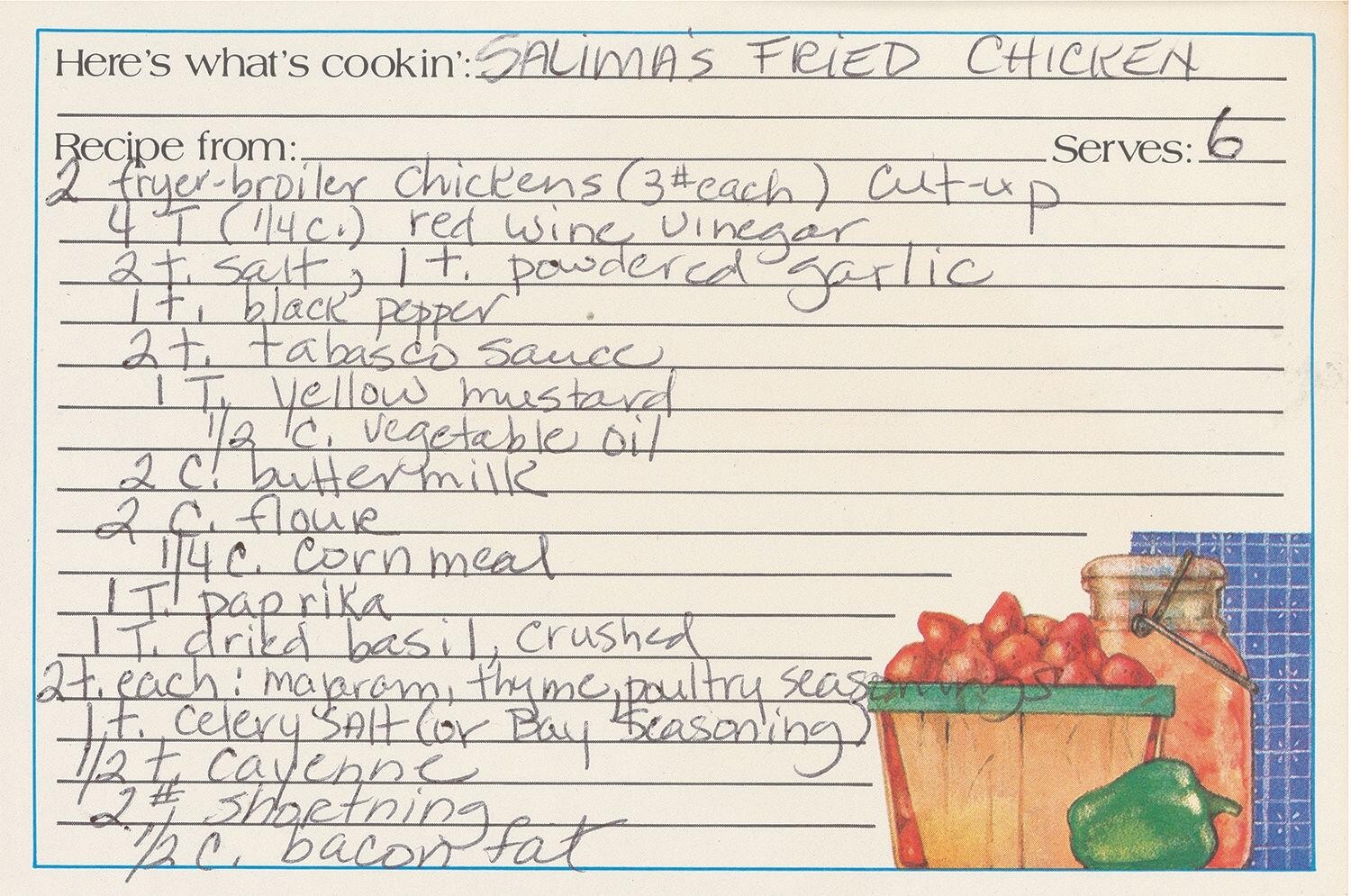 
        Salima's Fried Chicken
        <br/>
        2 fryer-broiler Chickens (3# cach) cut up<br/>
        4 T. (1/4c.) red wine vinegar<br/>
        2 t. salt, 1t. powdered garlic<br/>
        1 t. black pepper<br/>
        2 t. tabasco Sauce<br/>
        1 T. Yellow mustard<br/>
        1/2 c. vegetable oil<br/>
        2 c. buttermilk<br/>
        2 c. flour<br/>
        1/4 c. Corn meal<br/>
        1 T. paprika<br/>
        1 T. dried basil, Crushed<br/>
        2 t. each majaram thyme, poultry seasonings<br/>
        1 t. celery salt (or Bay seasoning)<br/>
        1/2 t. cayenne<br/>
        2# shortenting<br/>
        1/2 c. bacon fat<br/>
        Serves: 6<br/>
        