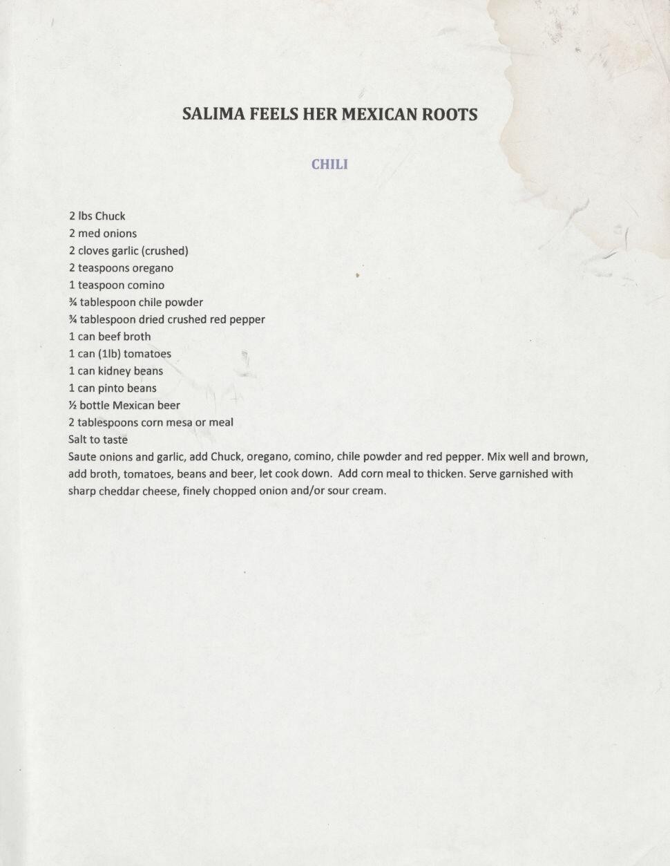 Photo of a printed recipe:<br />
        SALIMA FEELS HER MEXICAN ROOTS <br />
        Chili <br />
        2 lbs Chuck<br />
        2 med onions<br />
        2 cloves garlic (crushed)<br />
        2 teaspoons oregano<br />
        teaspoon comino<br />
        ¾ tablespoon chile powder<br />
        ¾ tablespoon dried crushed red pepper<br />
        1 can beef broth<br />
        1 can (1lb) tomatoes<br />
        1 can kidney beans<br />
        1 can pinto beans<br />
        ½ bottle Mexican beer<br />
        2 tablespoons corn mesa or meal<br />
        Salt to taste<br />
        Saute onions and garlic, add Chuck, oregano, comino, chile powder and red pepper. Mix well and brown,<br />
        add broth, tomatoes, beans and beer, let cook down. Add corn meal to thicken. Serve garnished with<br />
        sharp cheddar cheese, finely chopped onion and/or sour cream.
