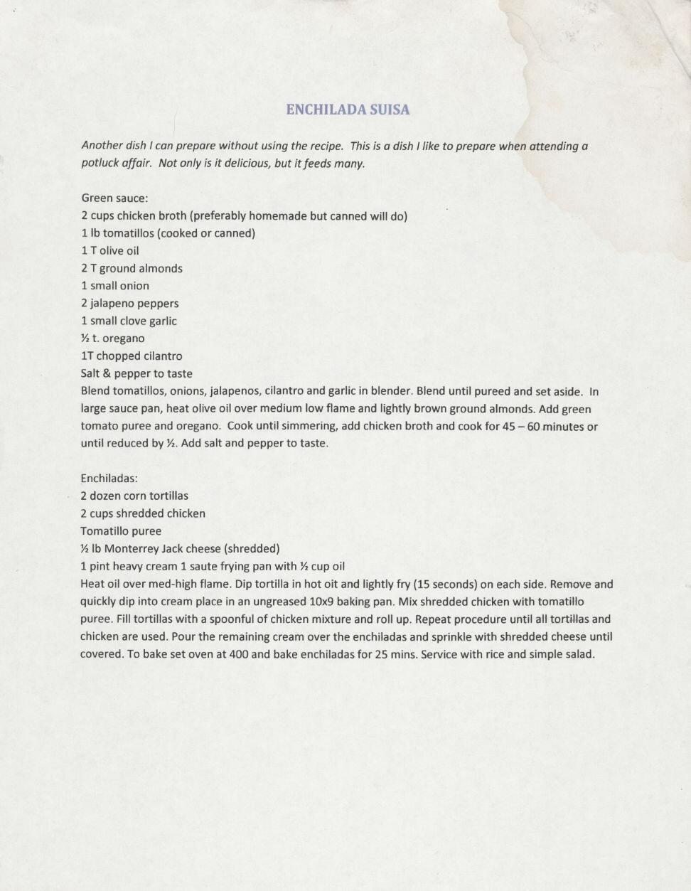 Photo of a printed recipe:<br />

        ENCHILADA SUISA<br/>
        Another dish I can prepare without using the recipe. This is a dish I like to prepare when attending a potluck affair. Not only is it delicious, but it feeds many.<br/>
        Green sauce:<br/>
        2 cups chicken broth (preferably homemade but canned will do)<br/>
        1 lb tomatillos (cooked or canned)<br/>
        1 T olive oil<br/>
        2 T ground almonds<br/>
        1 small onion<br/>
        2 jalapeno peppers<br/>
        1 small clove garlic<br/>
        ½ t. oregano<br/>
        1T chopped cilantro<br/>
        Salt & pepper to taste<br/>
        Blend tomatillos, onions, jalapenos, cilantro and garlic in blender. Blend until pureed and set aside. In large sauce pan, heat olive oil over medium low flame and lightly brown ground almonds. Add green tomato puree and oregano. Cook until simmering, add chicken broth and cook for 45 - 60 minutes or until reduced by ½. Add salt and pepper to taste.<br/>
        Enchiladas:<br/>
        2 dozen corn tortillas<br/>
        2 cups shredded chicken<br/>
        Tomatillo puree<br/>
        ½ lb Monterrey Jack cheese (shredded)<br/>
        1 pint heavy cream 1 saute frying pan with ½ cup oil<br/>
        Heat oil over med-high flame. Dip tortilla in hot oit and lightly fry (15 seconds) on each side. Remove and quickly dip into cream place in an ungreased 10x9 baking pan. Mix shredded chicken with tomatillo puree. Fill tortillas with a spoonful of chicken mixture and roll up. Repeat procedure until all tortillas and chicken are used. Pour the remaining cream over the enchiladas and sprinkle with shredded cheese until covered. To bake set oven at 400 and bake enchiladas for 25 mins. Service with rice and simple salad.